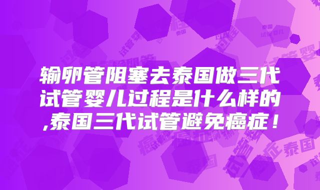 输卵管阻塞去泰国做三代试管婴儿过程是什么样的,泰国三代试管避免癌症！