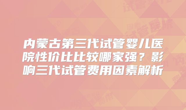 内蒙古第三代试管婴儿医院性价比比较哪家强？影响三代试管费用因素解析