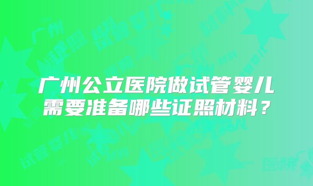 广州公立医院做试管婴儿需要准备哪些证照材料？