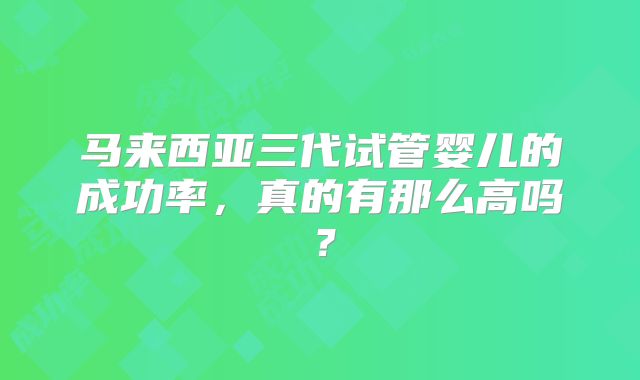 马来西亚三代试管婴儿的成功率，真的有那么高吗？