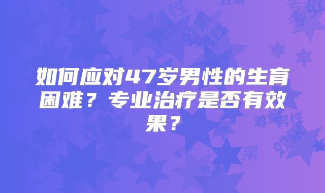 如何应对47岁男性的生育困难?专业治疗是否有效果?