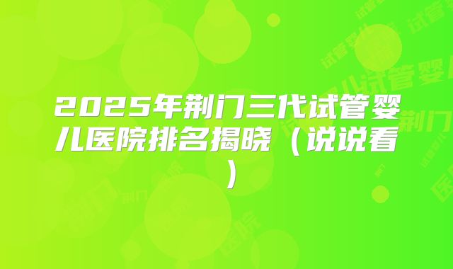 2025年荆门三代试管婴儿医院排名揭晓（说说看）