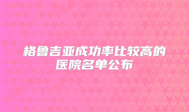 格鲁吉亚成功率比较高的医院名单公布