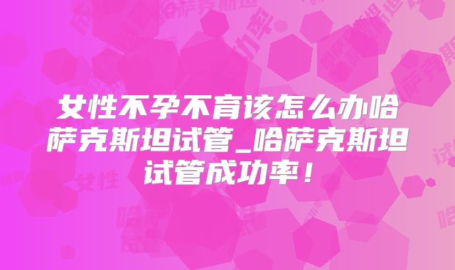 女性不孕不育该怎么办哈萨克斯坦试管_哈萨克斯坦试管成功率！