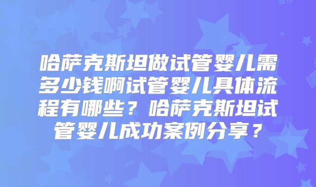 哈萨克斯坦做试管婴儿需多少钱啊试管婴儿具体流程有哪些？哈萨克斯坦试管婴儿成功案例分享？