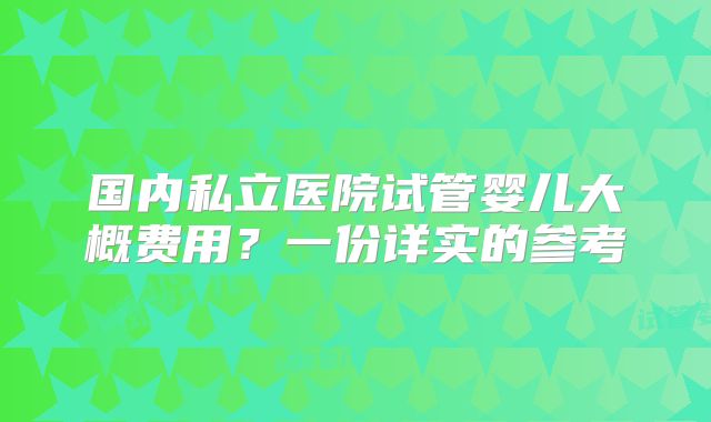 国内私立医院试管婴儿大概费用？一份详实的参考
