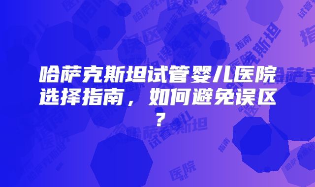哈萨克斯坦试管婴儿医院选择指南,如何避免误区?