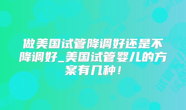 做美国试管降调好还是不降调好_美国试管婴儿的方案有几种！