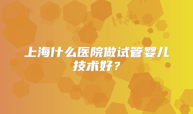 上海什么医院做试管婴儿技术好？