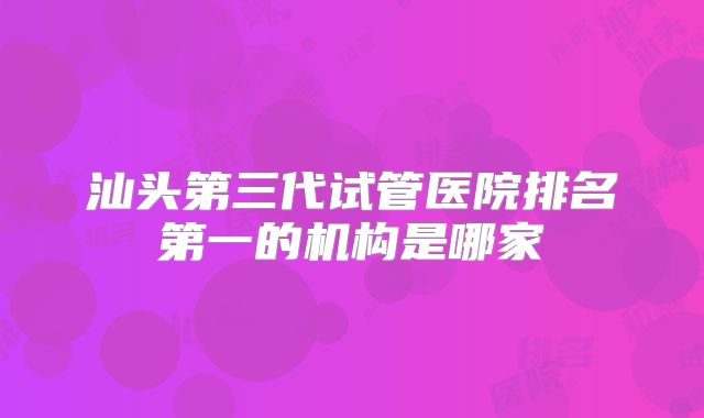 汕头第三代试管医院排名第一的机构是哪家