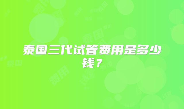 泰国三代试管费用是多少钱?