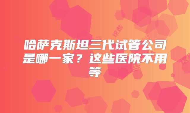 哈萨克斯坦三代试管公司是哪一家？这些医院不用等