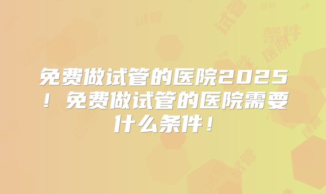 免费做试管的医院2025!免费做试管的医院需要什么条件!
