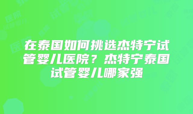 在泰国如何挑选杰特宁试管婴儿医院？杰特宁泰国试管婴儿哪家强