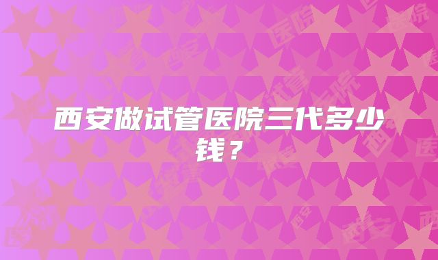 西安做试管医院三代多少钱？