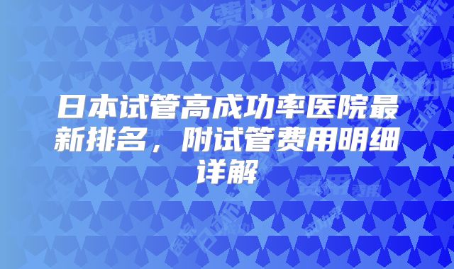 日本试管高成功率医院最新排名，附试管费用明细详解