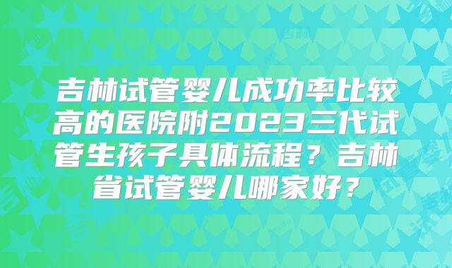 吉林试管婴儿成功率比较高的医院附2023三代试管生孩子具体流程？吉林省试管婴儿哪家好？