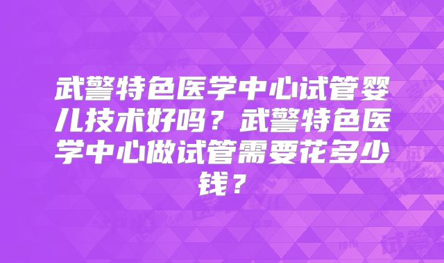 武警特色医学中心试管婴儿技术好吗？武警特色医学中心做试管需要花多少钱？