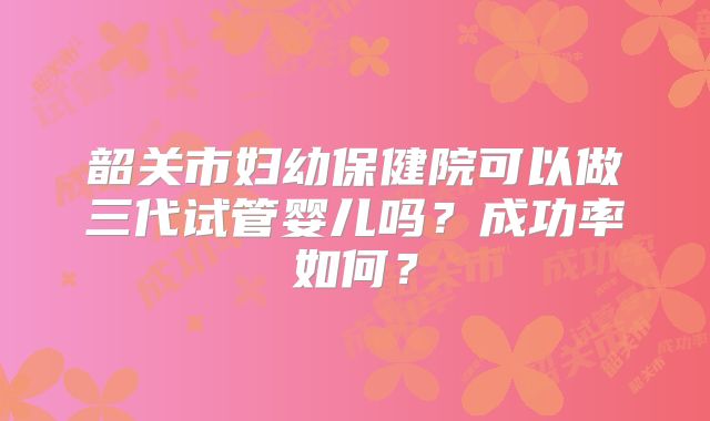 韶关市妇幼保健院可以做三代试管婴儿吗？成功率如何？