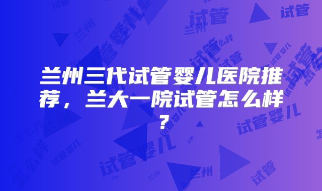 兰州三代试管婴儿医院推荐，兰大一院试管怎么样？