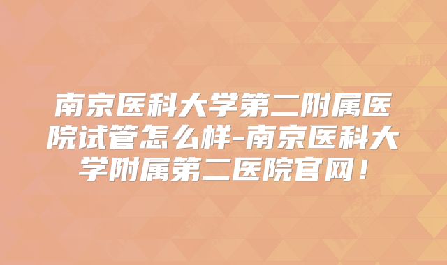 南京医科大学第二附属医院试管怎么样-南京医科大学附属第二医院官网!