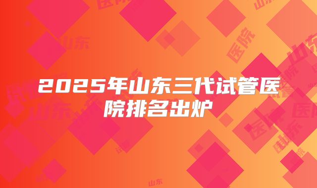 2025年山东三代试管医院排名出炉