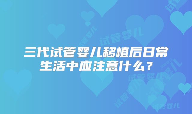 三代试管婴儿移植后日常生活中应注意什么？