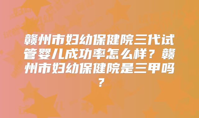 赣州市妇幼保健院三代试管婴儿成功率怎么样？赣州市妇幼保健院是三甲吗？