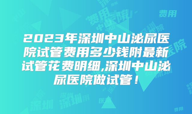 2023年深圳中山泌尿医院试管费用多少钱附最新试管花费明细,深圳中山泌尿医院做试管！