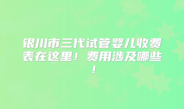 银川市三代试管婴儿收费表在这里!费用涉及哪些!