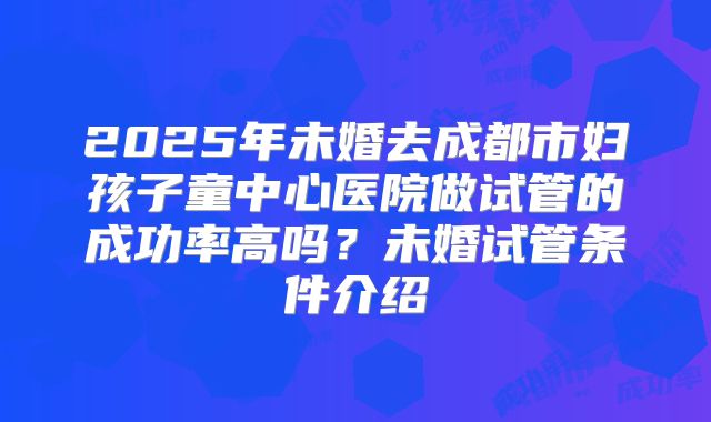 2025年未婚去成都市妇孩子童中心医院做试管的成功率高吗？未婚试管条件介绍