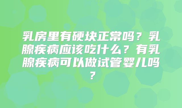 乳房里有硬块正常吗？乳腺疾病应该吃什么？有乳腺疾病可以做试管婴儿吗？