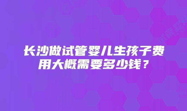 长沙做试管婴儿生孩子费用大概需要多少钱？