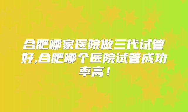 合肥哪家医院做三代试管好,合肥哪个医院试管成功率高!