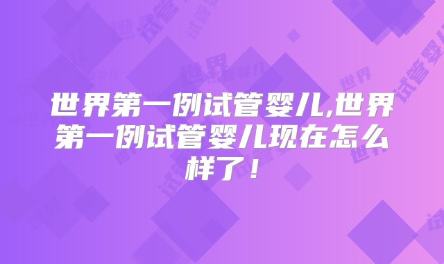 世界第一例试管婴儿,世界第一例试管婴儿现在怎么样了！