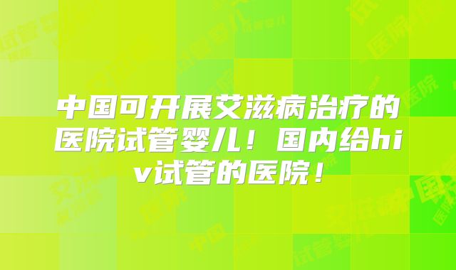中国可开展艾滋病治疗的医院试管婴儿！国内给hiv试管的医院！