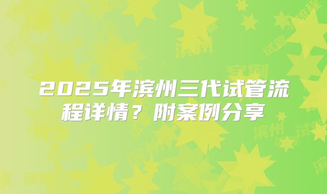 2025年滨州三代试管流程详情？附案例分享