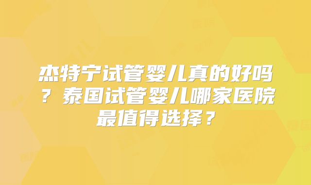 杰特宁试管婴儿真的好吗？泰国试管婴儿哪家医院最值得选择？