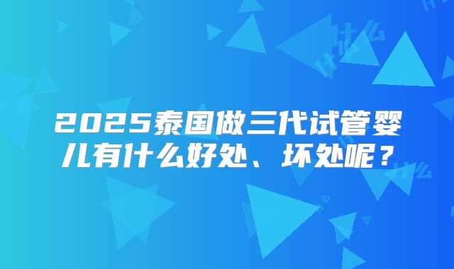 2025泰国做三代试管婴儿有什么好处、坏处呢？