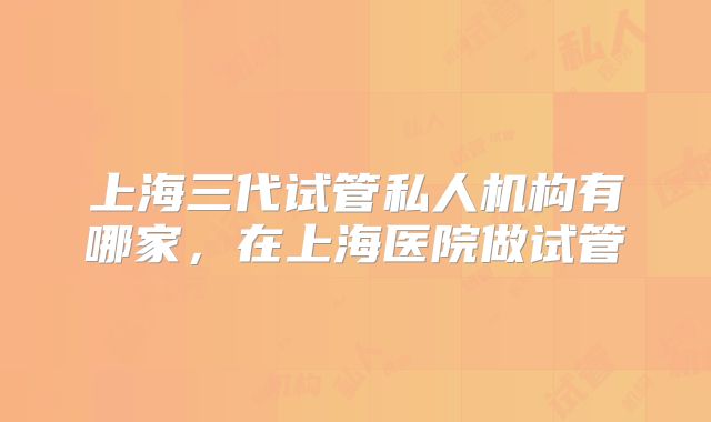 上海三代试管私人机构有哪家，在上海医院做试管