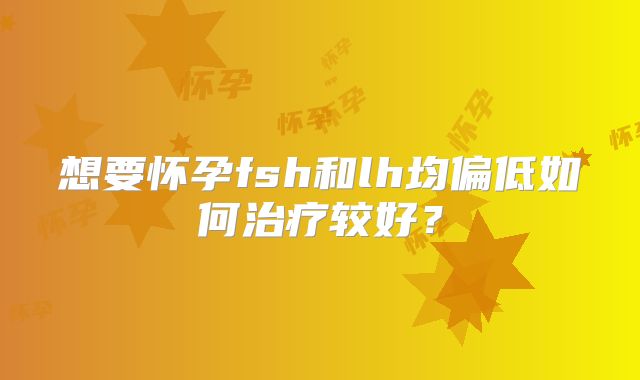 想要怀孕fsh和lh均偏低如何治疗较好?