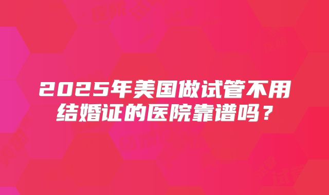 2025年美国做试管不用结婚证的医院靠谱吗？