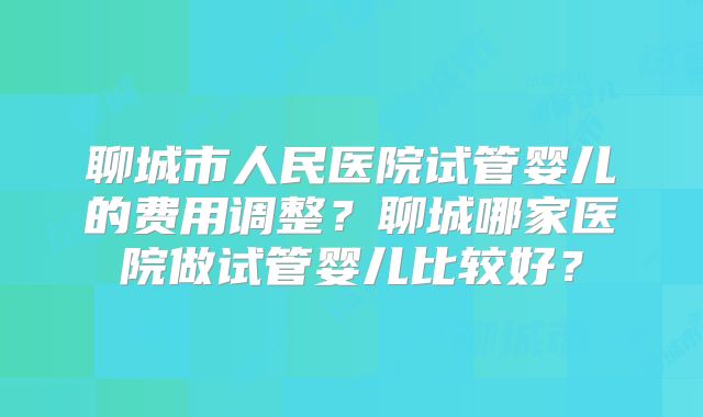 聊城市人民医院试管婴儿的费用调整?聊城哪家医院做试管婴儿比较好?