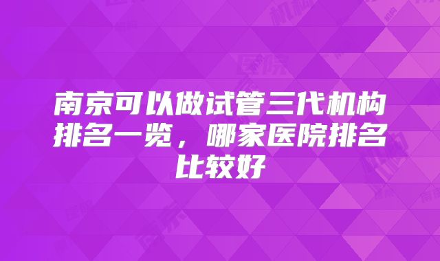 南京可以做试管三代机构排名一览,哪家医院排名比较好