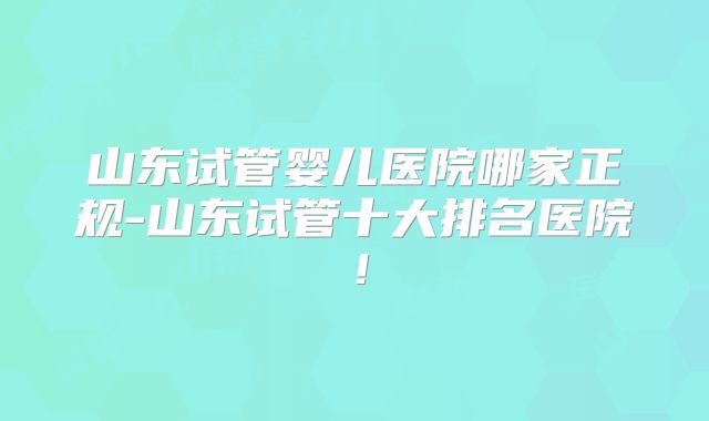 山东试管婴儿医院哪家正规-山东试管十大排名医院！