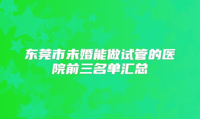 东莞市未婚能做试管的医院前三名单汇总