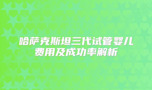 哈萨克斯坦三代试管婴儿费用及成功率解析