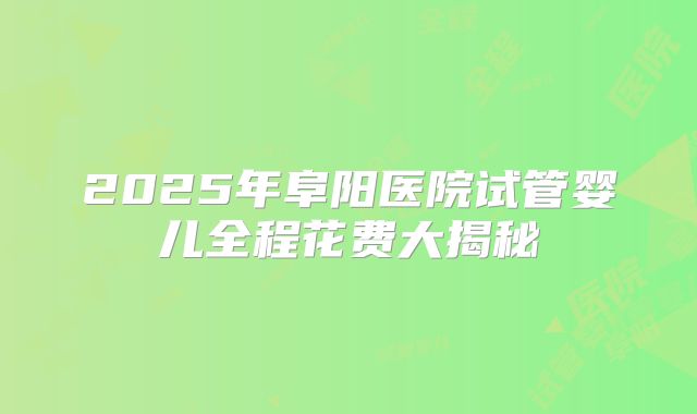 2025年阜阳医院试管婴儿全程花费大揭秘
