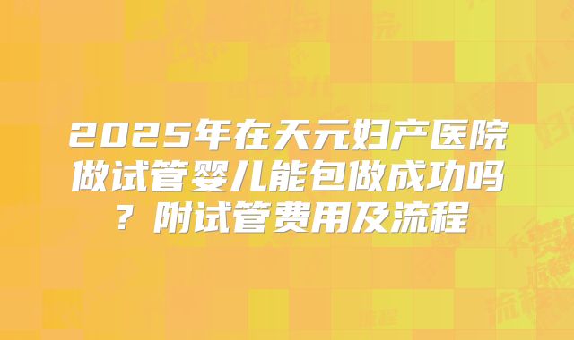 2025年在天元妇产医院做试管婴儿能包做成功吗?附试管费用及流程