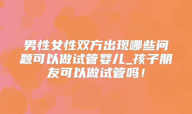 男性女性双方出现哪些问题可以做试管婴儿_孩子朋友可以做试管吗!